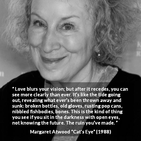 Margaret Atwood quote about love from Cat's Eye - Love blurs your vision; but after it recedes, you can see more clearly than ever. It’s like the tide going out, revealing what ever’s been thrown away and sunk: broken bottles, old gloves, rusting pop cans, nibbled fishbodies, bones. This is the kind of thing you see if you sit in the darkness with open eyes, not knowing the future. The ruin you’ve made.