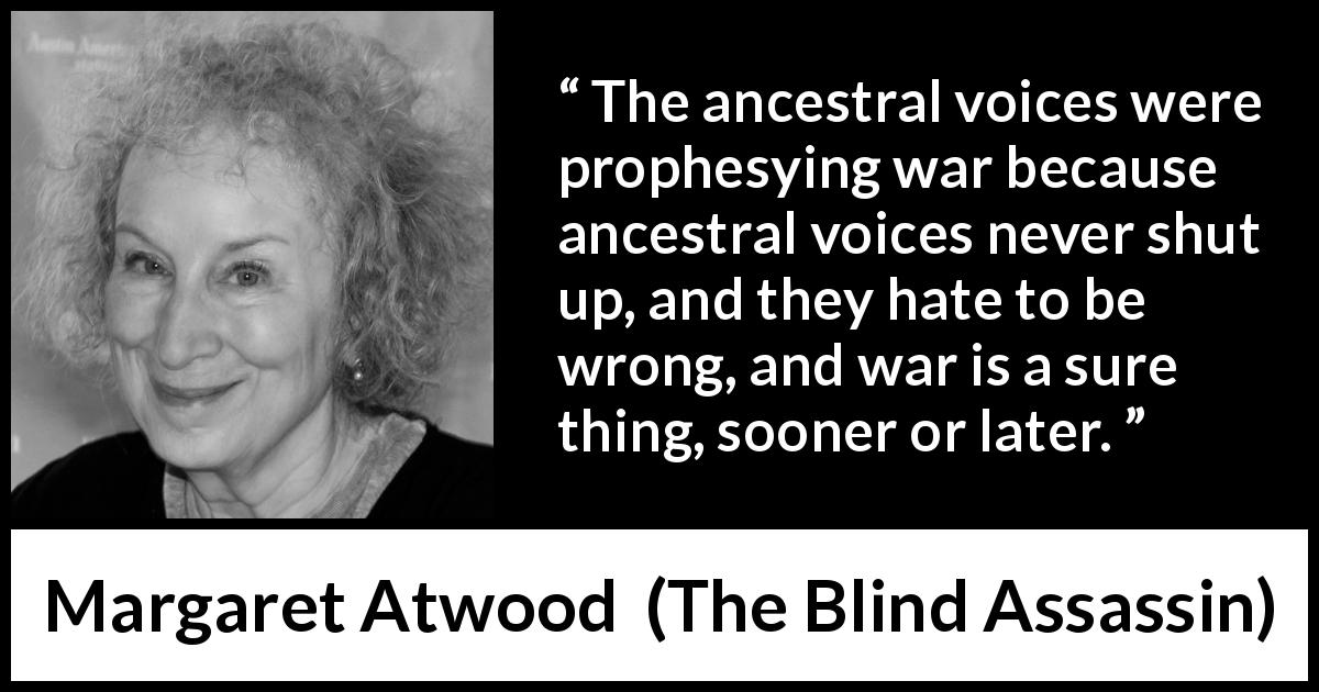 Margaret Atwood quote about war from The Blind Assassin - The ancestral voices were prophesying war because ancestral voices never shut up, and they hate to be wrong, and war is a sure thing, sooner or later.