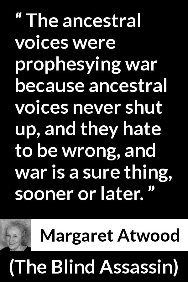 Margaret Atwood quote about war from The Blind Assassin - The ancestral voices were prophesying war because ancestral voices never shut up, and they hate to be wrong, and war is a sure thing, sooner or later.