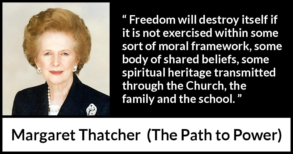 Margaret Thatcher quote about belief from The Path to Power - Freedom will destroy itself if it is not exercised within some sort of moral framework, some body of shared beliefs, some spiritual heritage transmitted through the Church, the family and the school.