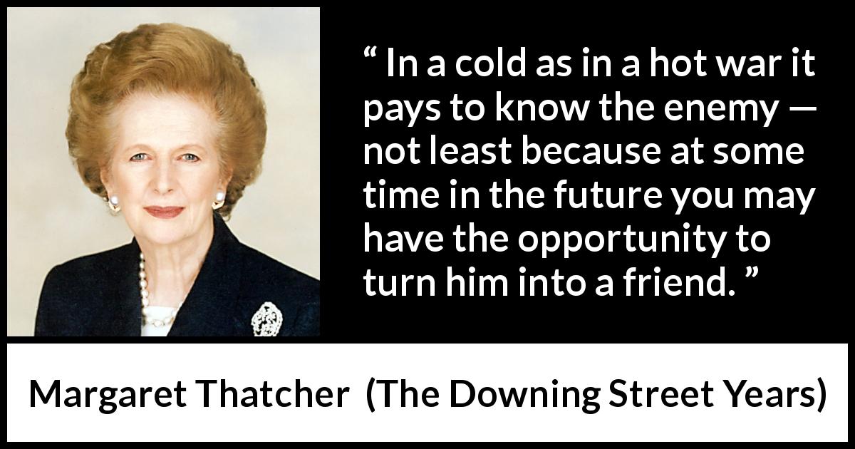 Margaret Thatcher quote about future from The Downing Street Years - In a cold as in a hot war it pays to know the enemy — not least because at some time in the future you may have the opportunity to turn him into a friend.
