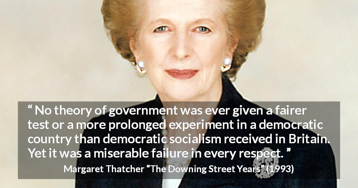 Margaret Thatcher quote about government from The Downing Street Years - No theory of government was ever given a fairer test or a more prolonged experiment in a democratic country than democratic socialism received in Britain. Yet it was a miserable failure in every respect.