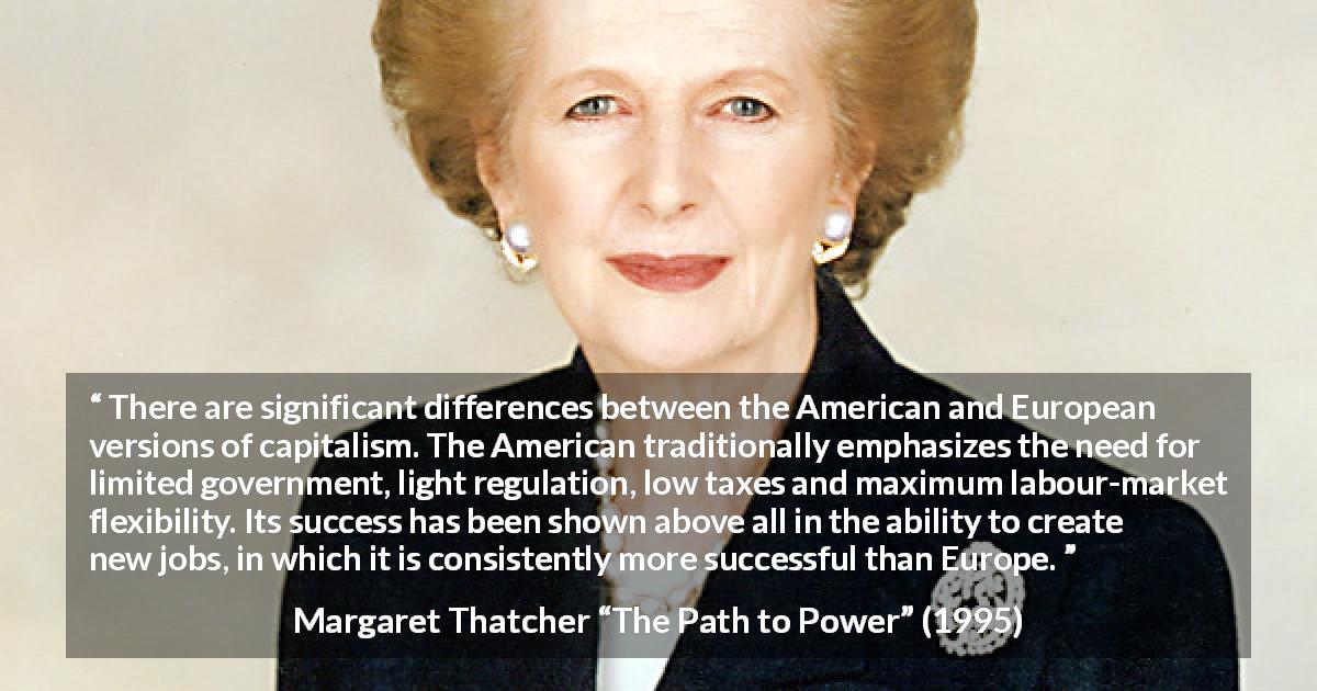 Margaret Thatcher quote about success from The Path to Power - There are significant differences between the American and European versions of capitalism. The American traditionally emphasizes the need for limited government, light regulation, low taxes and maximum labour-market flexibility. Its success has been shown above all in the ability to create new jobs, in which it is consistently more successful than Europe.