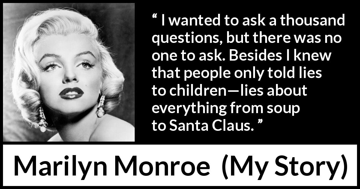 Marilyn Monroe quote about children from My Story - I wanted to ask a thousand questions, but there was no one to ask. Besides I knew that people only told lies to children—lies about everything from soup to Santa Claus.