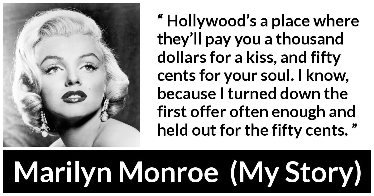 Marilyn Monroe quote about kiss from My Story - Hollywood’s a place where they’ll pay you a thousand dollars for a kiss, and fifty cents for your soul. I know, because I turned down the first offer often enough and held out for the fifty cents.
