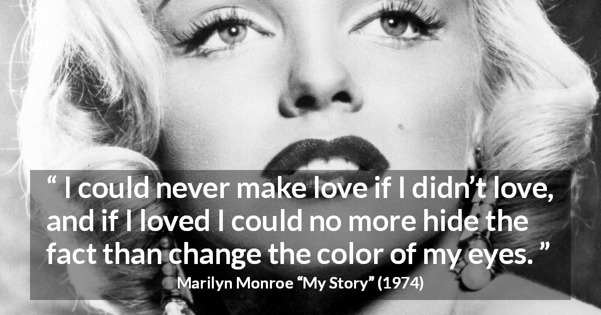 Marilyn Monroe quote about love from My Story - I could never make love if I didn’t love, and if I loved I could no more hide the fact than change the color of my eyes.