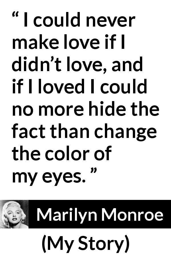Marilyn Monroe quote about love from My Story - I could never make love if I didn’t love, and if I loved I could no more hide the fact than change the color of my eyes.