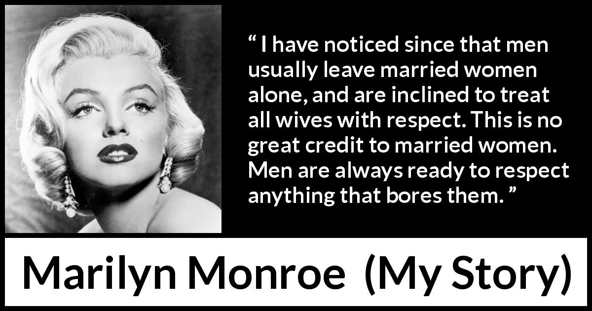 Marilyn Monroe quote about women from My Story - I have noticed since that men usually leave married women alone, and are inclined to treat all wives with respect. This is no great credit to married women. Men are always ready to respect anything that bores them.