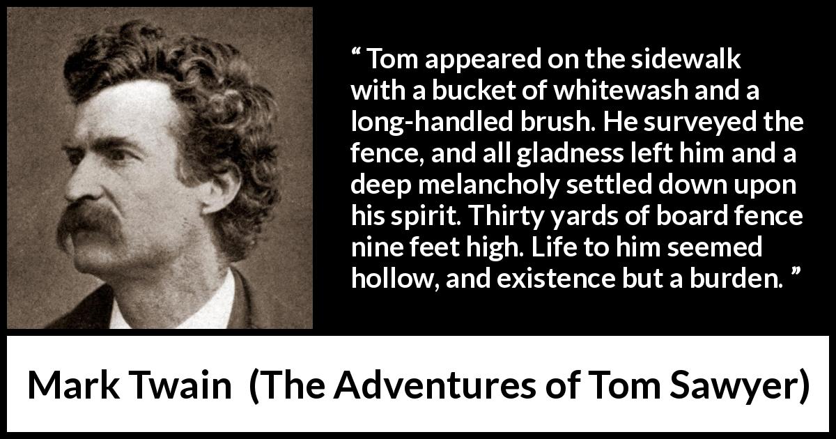 Mark Twain quote about burden from The Adventures of Tom Sawyer - Tom appeared on the sidewalk with a bucket of whitewash and a long-handled brush. He surveyed the fence, and all gladness left him and a deep melancholy settled down upon his spirit. Thirty yards of board fence nine feet high. Life to him seemed hollow, and existence but a burden.