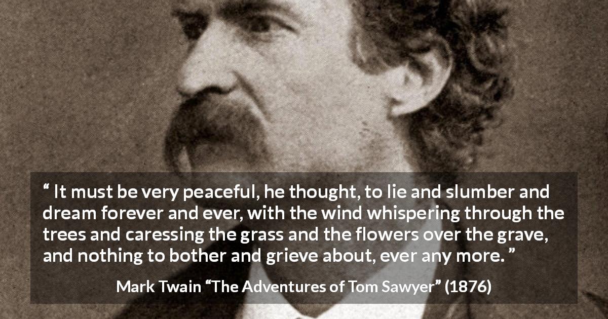Mark Twain quote about dream from The Adventures of Tom Sawyer - It must be very peaceful, he thought, to lie and slumber and dream forever and ever, with the wind whispering through the trees and caressing the grass and the flowers over the grave, and nothing to bother and grieve about, ever any more.