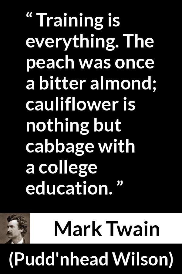 Mark Twain quote about education from Pudd'nhead Wilson (1894) - Training is everything. The peach was once a bitter almond; cauliflower is nothing but cabbage with a college education.