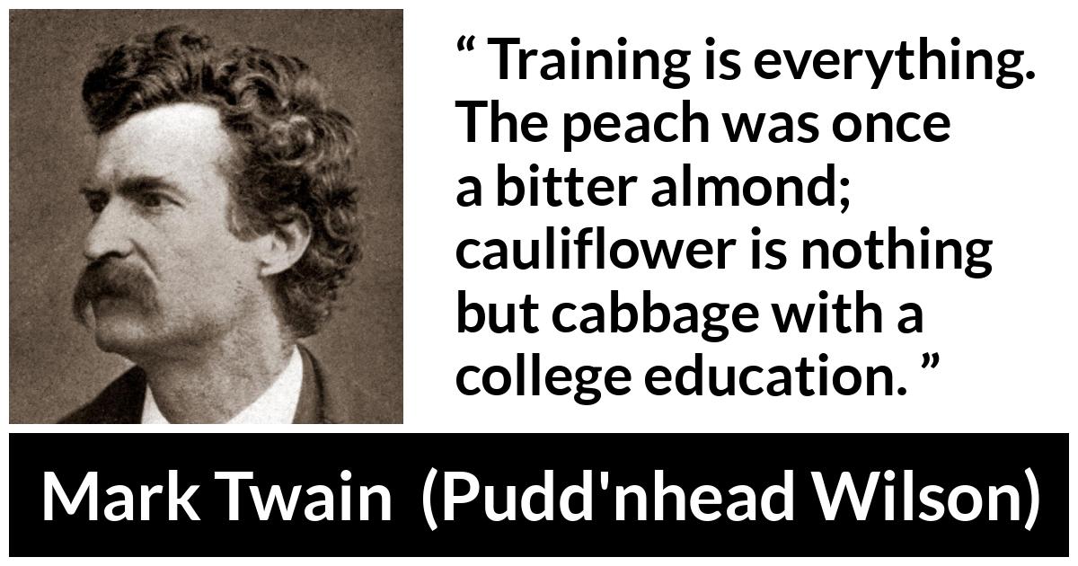 Mark Twain quote about education from Pudd'nhead Wilson (1894) - Training is everything. The peach was once a bitter almond; cauliflower is nothing but cabbage with a college education.