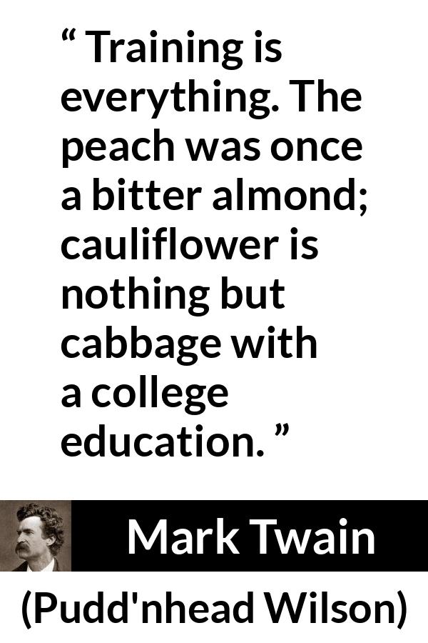 Mark Twain quote about education from Pudd'nhead Wilson (1894) - Training is everything. The peach was once a bitter almond; cauliflower is nothing but cabbage with a college education.