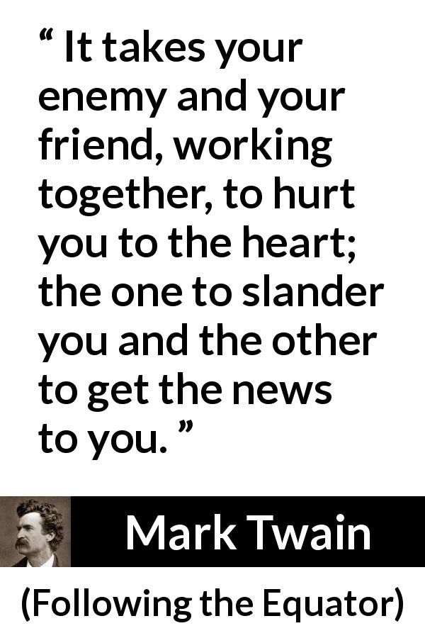 Mark Twain quote about hurting from Following the Equator - It takes your enemy and your friend, working together, to hurt you to the heart; the one to slander you and the other to get the news to you.