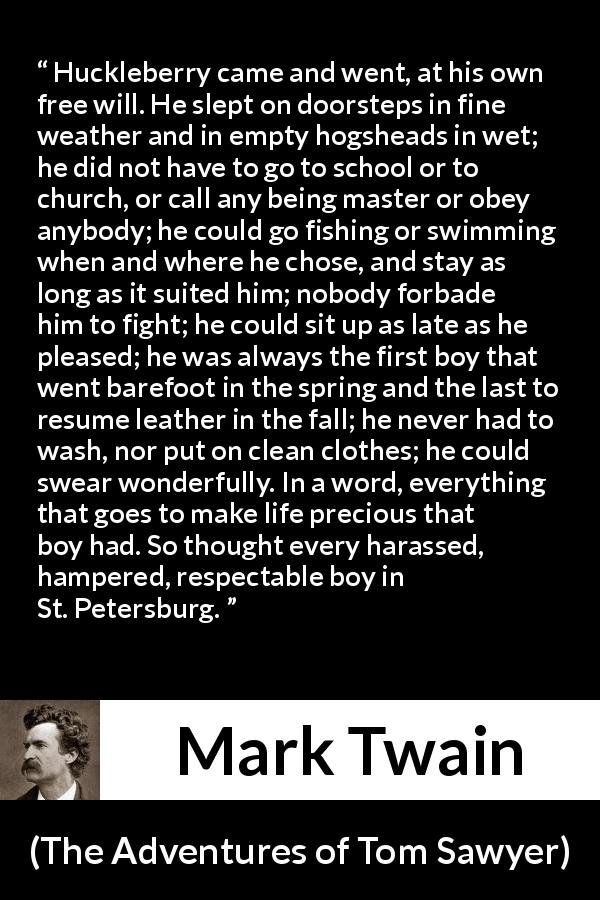 Mark Twain quote about life from The Adventures of Tom Sawyer - Huckleberry came and went, at his own free will. He slept on doorsteps in fine weather and in empty hogsheads in wet; he did not have to go to school or to church, or call any being master or obey anybody; he could go fishing or swimming when and where he chose, and stay as long as it suited him; nobody forbade him to fight; he could sit up as late as he pleased; he was always the first boy that went barefoot in the spring and the last to resume leather in the fall; he never had to wash, nor put on clean clothes; he could swear wonderfully. In a word, everything that goes to make life precious that boy had. So thought every harassed, hampered, respectable boy in St. Petersburg.