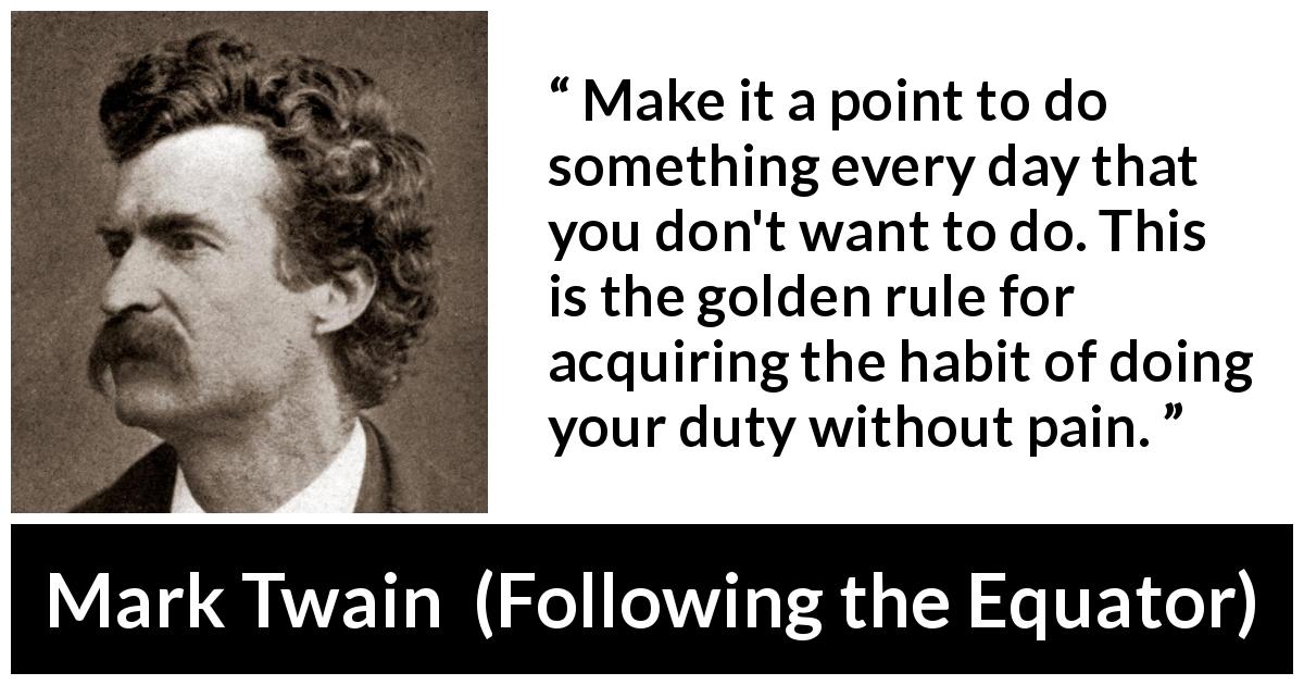 Mark Twain quote about pain from Following the Equator - Make it a point to do something every day that you don't want to do. This is the golden rule for acquiring the habit of doing your duty without pain.