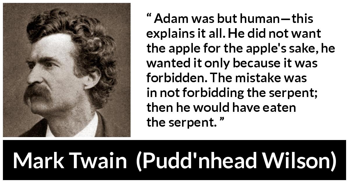Mark Twain quote about sin from Pudd'nhead Wilson - Adam was but human—this explains it all. He did not want the apple for the apple's sake, he wanted it only because it was forbidden. The mistake was in not forbidding the serpent; then he would have eaten the serpent.