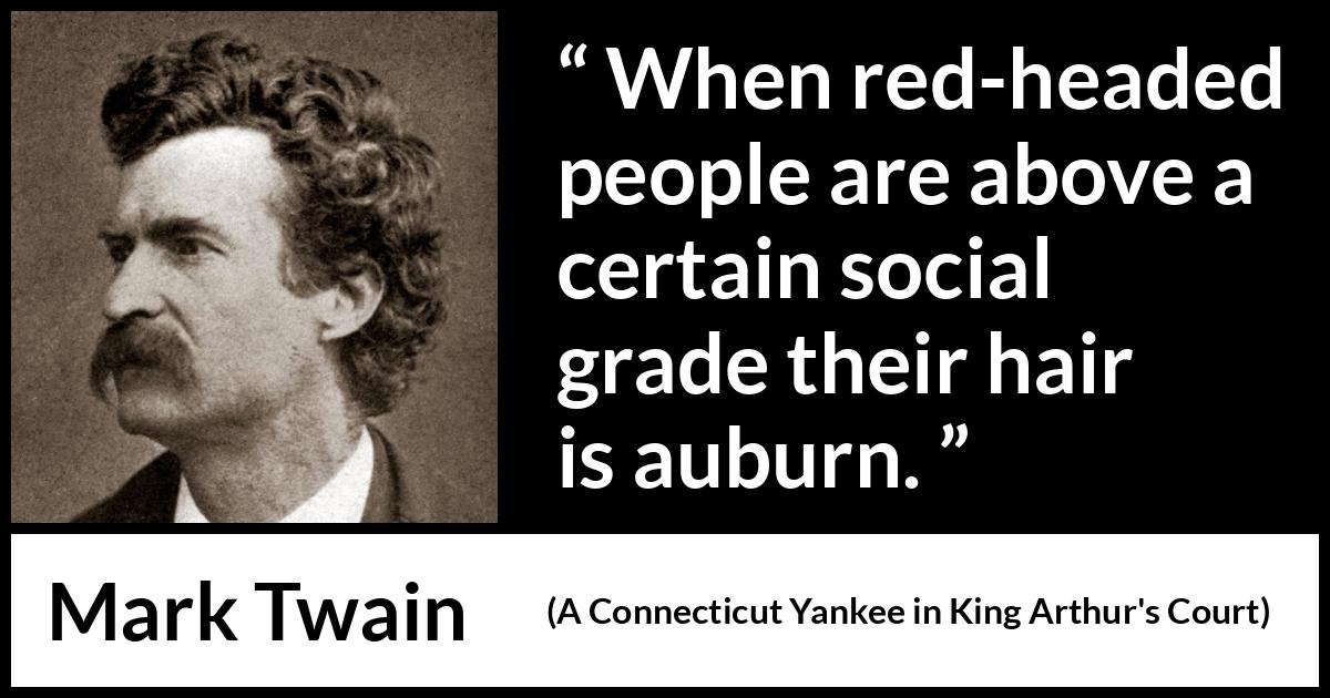 Mark Twain quote about society from A Connecticut Yankee in King Arthur's Court (1889) Mark Twain quote about society from A Connecticut Yankee in King Arthur's Court (1889) - When red-headed people are above a certain social grade their hair is auburn.