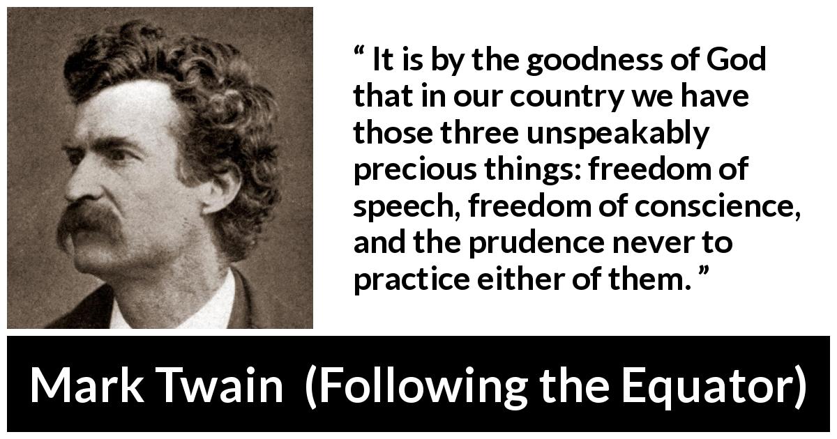 Mark Twain quote about speech from Following the Equator - It is by the goodness of God that in our country we have those three unspeakably precious things: freedom of speech, freedom of conscience, and the prudence never to practice either of them.