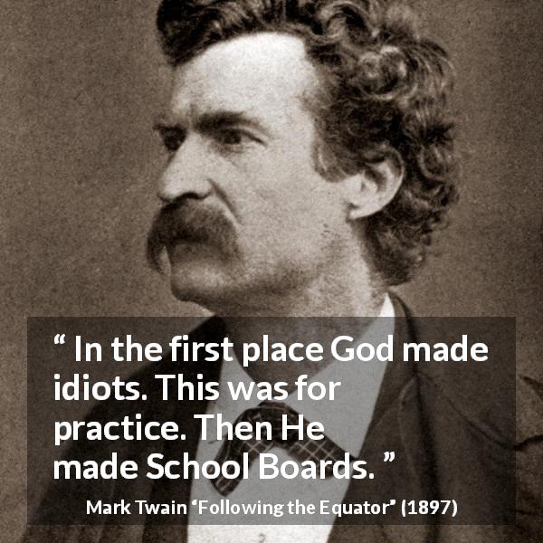 Mark Twain quote about stupidity from Following the Equator - In the first place God made idiots. This was for practice. Then He made School Boards.