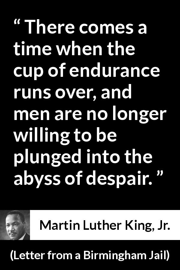 Martin Luther King, Jr. quote about despair from Letter from a Birmingham Jail - There comes a time when the cup of endurance runs over, and men are no longer willing to be plunged into the abyss of despair.