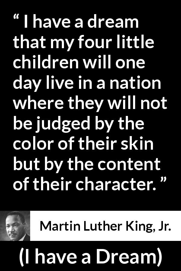 Martin Luther King, Jr. quote about dream from I have a Dream - I have a dream that my four little children will one day live in a nation where they will not be judged by the color of their skin but by the content of their character.