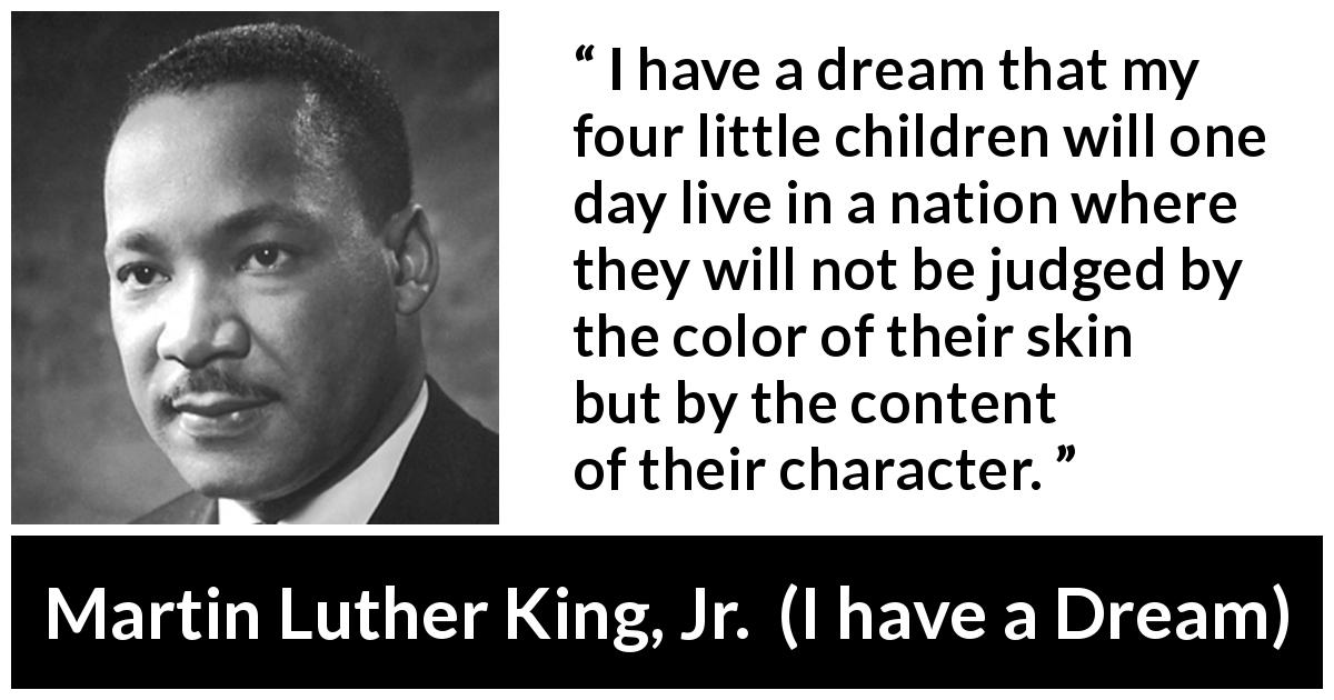Martin Luther King, Jr. quote about dream from I have a Dream - I have a dream that my four little children will one day live in a nation where they will not be judged by the color of their skin but by the content of their character.