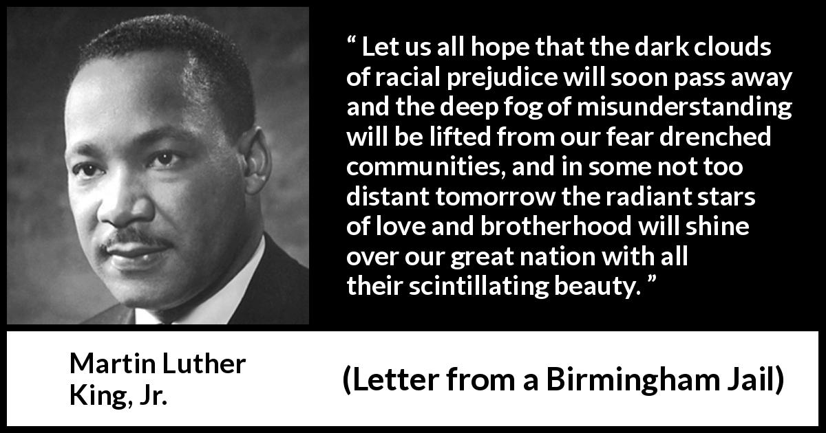 Martin Luther King, Jr. quote about hope from Letter from a Birmingham Jail - Let us all hope that the dark clouds of racial prejudice will soon pass away and the deep fog of misunderstanding will be lifted from our fear drenched communities, and in some not too distant tomorrow the radiant stars of love and brotherhood will shine over our great nation with all their scintillating beauty.