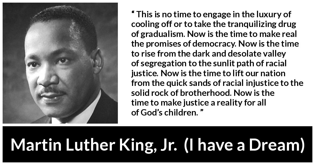 Martin Luther King, Jr. quote about justice from I have a Dream - This is no time to engage in the luxury of cooling off or to take the tranquilizing drug of gradualism. Now is the time to make real the promises of democracy. Now is the time to rise from the dark and desolate valley of segregation to the sunlit path of racial justice. Now is the time to lift our nation from the quick sands of racial injustice to the solid rock of brotherhood. Now is the time to make justice a reality for all of God’s children.