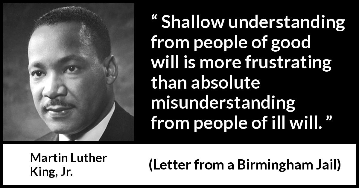 Martin Luther King, Jr. quote about understanding from Letter from a Birmingham Jail - Shallow understanding from people of good will is more frustrating than absolute misunderstanding from people of ill will.
