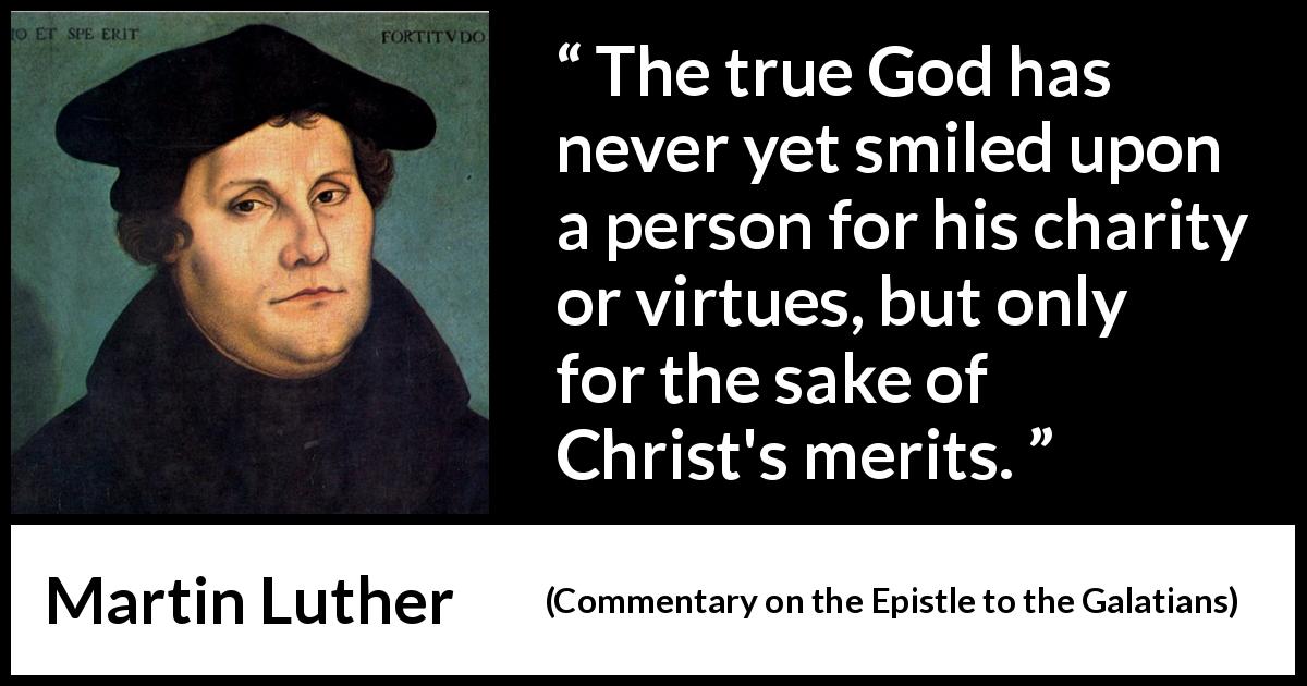 Martin Luther quote about God from Commentary on the Epistle to the Galatians - The true God has never yet smiled upon a person for his charity or virtues, but only for the sake of Christ's merits.