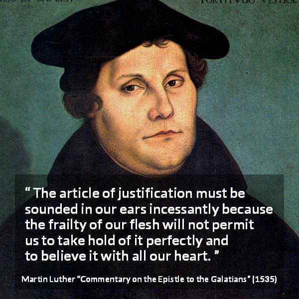 Martin Luther quote about belief from Commentary on the Epistle to the Galatians - The article of justification must be sounded in our ears incessantly because the frailty of our flesh will not permit us to take hold of it perfectly and to believe it with all our heart.