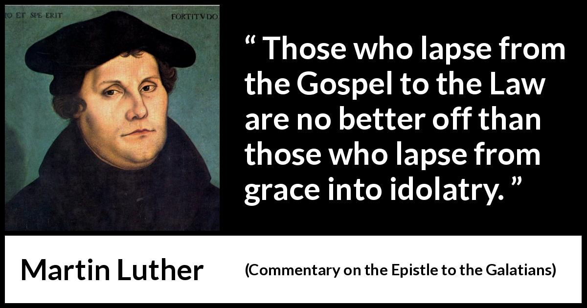 Martin Luther quote about law from Commentary on the Epistle to the Galatians - Those who lapse from the Gospel to the Law are no better off than those who lapse from grace into idolatry.