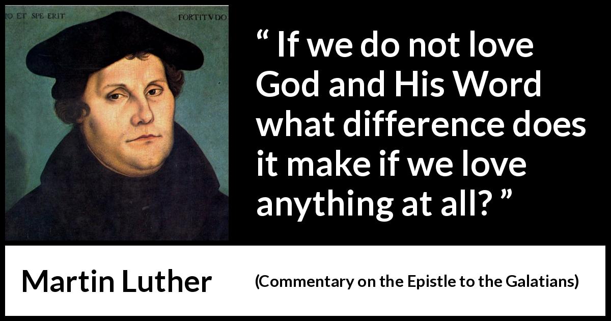 Martin Luther quote about love from Commentary on the Epistle to the Galatians - If we do not love God and His Word what difference does it make if we love anything at all?