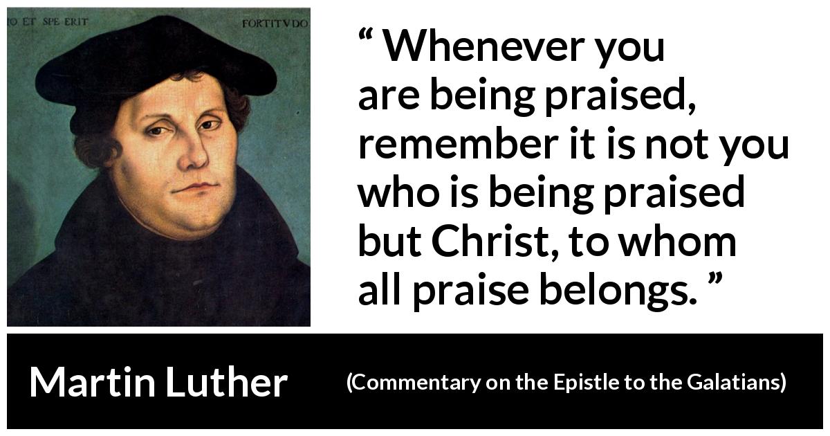 Martin Luther quote about praise from Commentary on the Epistle to the Galatians - Whenever you are being praised, remember it is not you who is being praised but Christ, to whom all praise belongs.
