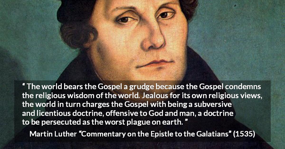 Martin Luther quote about religion from Commentary on the Epistle to the Galatians - The world bears the Gospel a grudge because the Gospel condemns the religious wisdom of the world. Jealous for its own religious views, the world in turn charges the Gospel with being a subversive and licentious doctrine, offensive to God and man, a doctrine to be persecuted as the worst plague on earth.