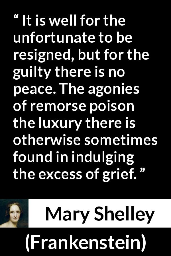 Mary Shelley quote about grief from Frankenstein - It is well for the unfortunate to be resigned, but for the guilty there is no peace. The agonies of remorse poison the luxury there is otherwise sometimes found in indulging the excess of grief.