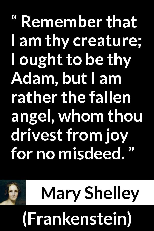 Mary Shelley quote about joy from Frankenstein - Remember that I am thy creature; I ought to be thy Adam, but I am rather the fallen angel, whom thou drivest from joy for no misdeed.