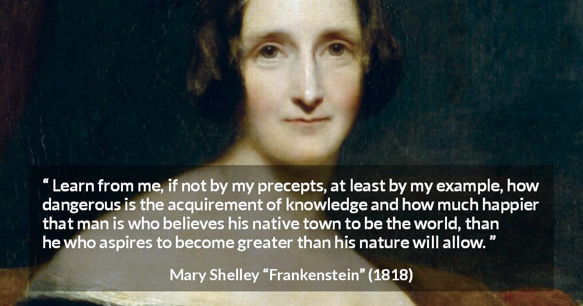 Mary Shelley quote about knowledge from Frankenstein - Learn from me, if not by my precepts, at least by my example, how dangerous is the acquirement of knowledge and how much happier that man is who believes his native town to be the world, than he who aspires to become greater than his nature will allow.