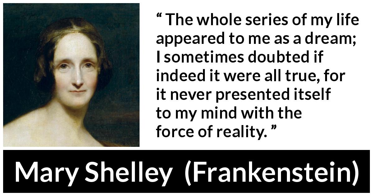 Mary Shelley quote about life from Frankenstein - The whole series of my life appeared to me as a dream; I sometimes doubted if indeed it were all true, for it never presented itself to my mind with the force of reality.