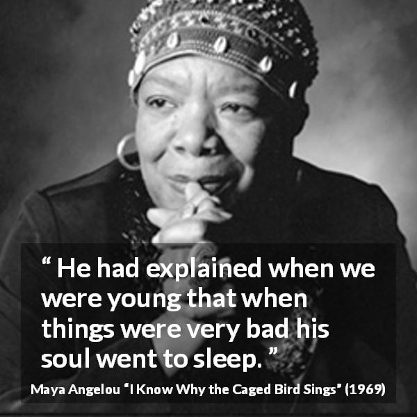 Maya Angelou quote about bad from I Know Why the Caged Bird Sings - He had explained when we were young that when things were very bad his soul went to sleep.