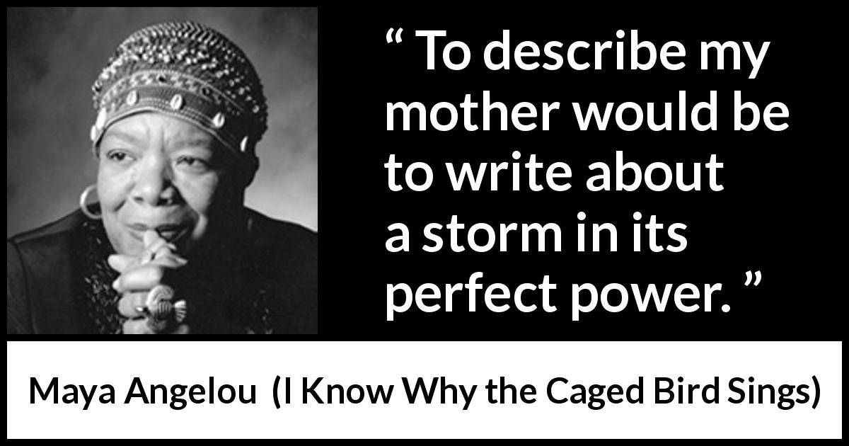 Maya Angelou quote about mother from I Know Why the Caged Bird Sings - To describe my mother would be to write about a storm in its perfect power.