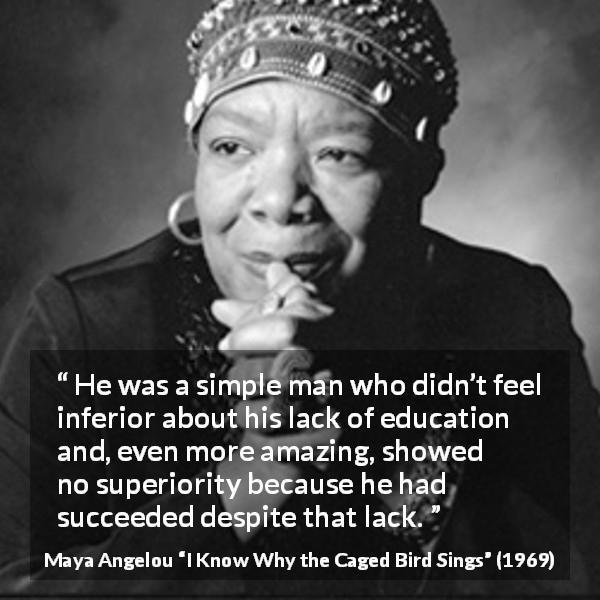 Maya Angelou quote about success from I Know Why the Caged Bird Sings - He was a simple man who didn’t feel inferior about his lack of education and, even more amazing, showed no superiority because he had succeeded despite that lack.