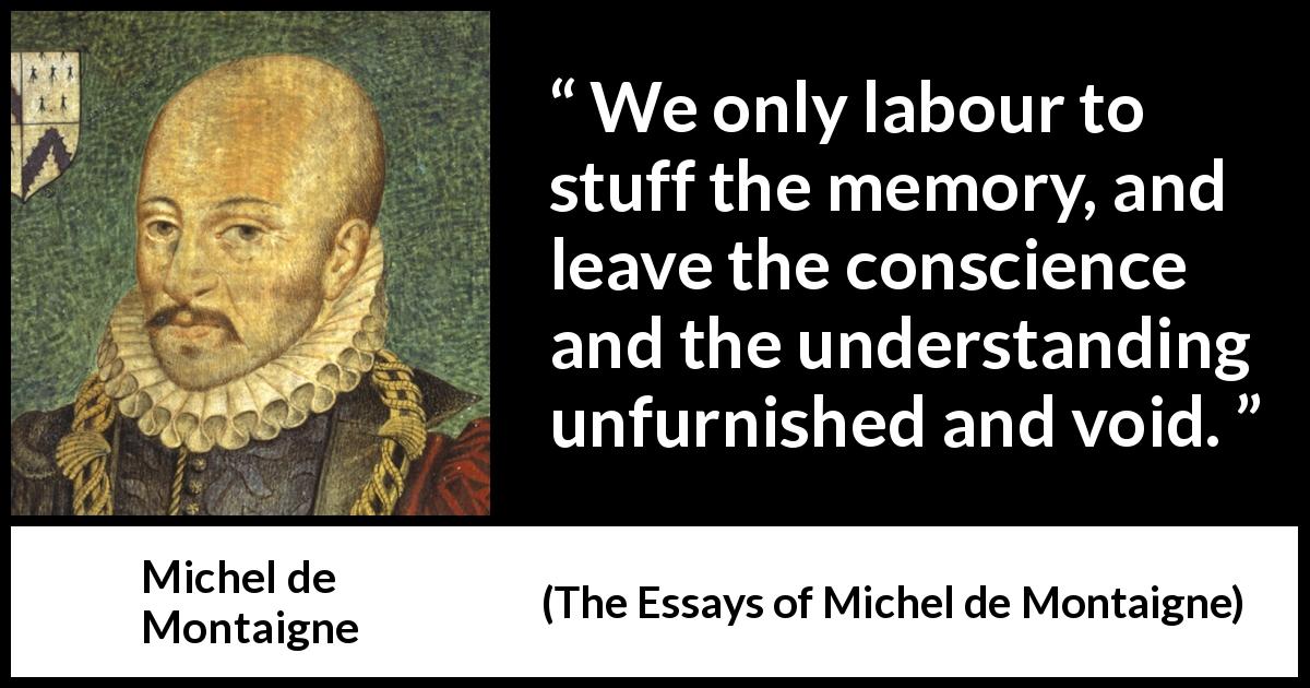 Michel de Montaigne quote about conscience from The Essays of Michel de Montaigne - We only labour to stuff the memory, and leave the conscience and the understanding unfurnished and void.