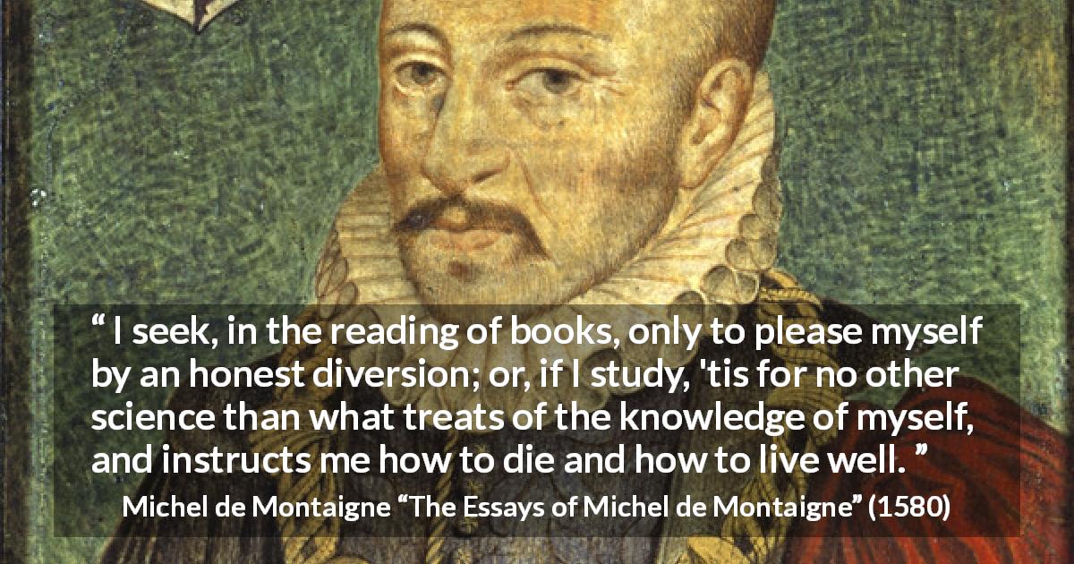 Michel de Montaigne quote about knowledge from The Essays of Michel de Montaigne - I seek, in the reading of books, only to please myself by an honest diversion; or, if I study, 'tis for no other science than what treats of the knowledge of myself, and instructs me how to die and how to live well.