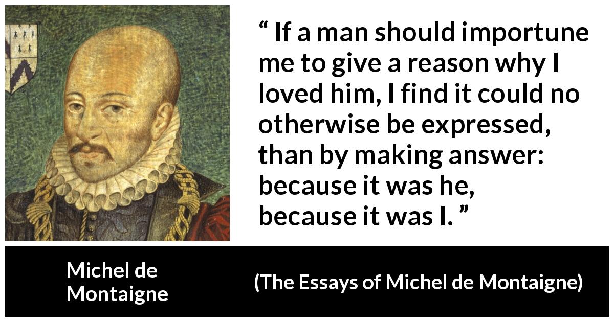 Michel de Montaigne quote about love from The Essays of Michel de Montaigne - If a man should importune me to give a reason why I loved him, I find it could no otherwise be expressed, than by making answer: because it was he, because it was I.