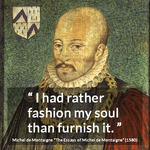 Michel de Montaigne quote about shallowness from The Essays of Michel de Montaigne - I had rather fashion my soul than furnish it.