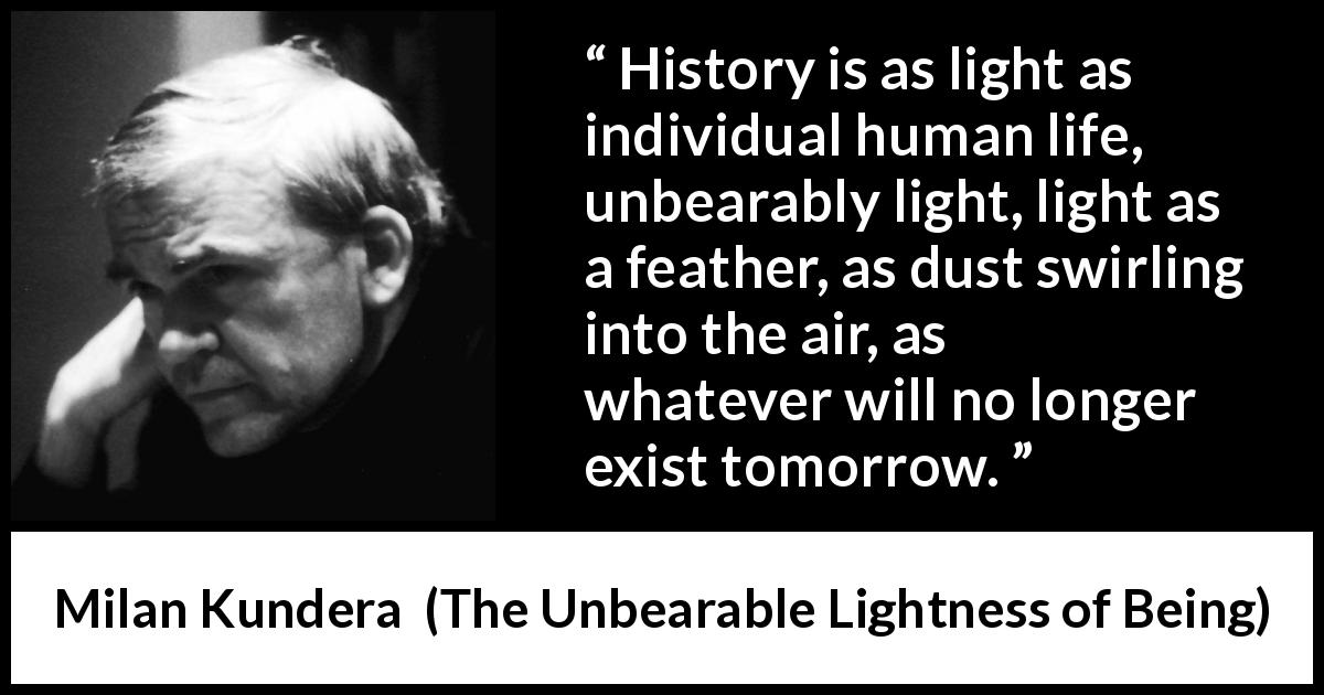 Milan Kundera quote about life from The Unbearable Lightness of Being - History is as light as individual human life, unbearably light, light as a feather, as dust swirling into the air, as whatever will no longer exist tomorrow.