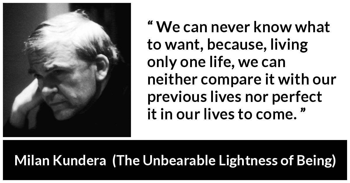 Milan Kundera quote about life from The Unbearable Lightness of Being - We can never know what to want, because, living only one life, we can neither compare it with our previous lives nor perfect it in our lives to come.
