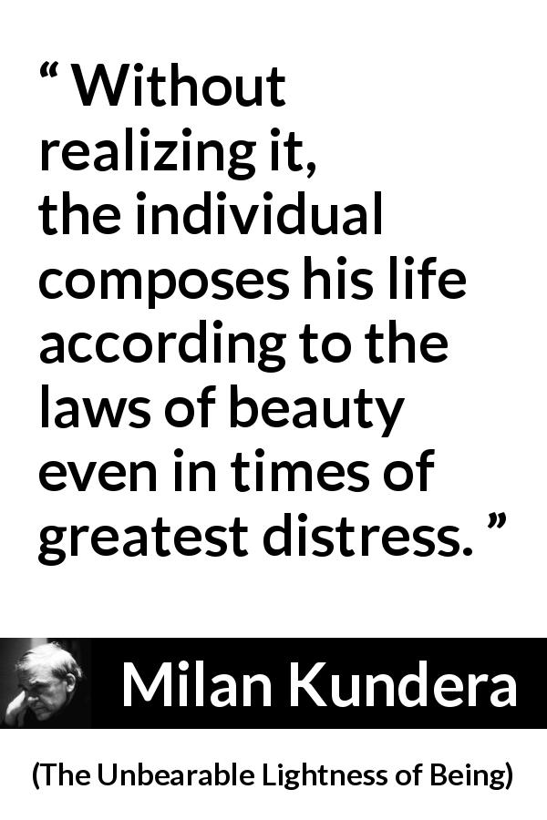 Milan Kundera quote about life from The Unbearable Lightness of Being - Without realizing it, the individual composes his life according to the laws of beauty even in times of greatest distress.